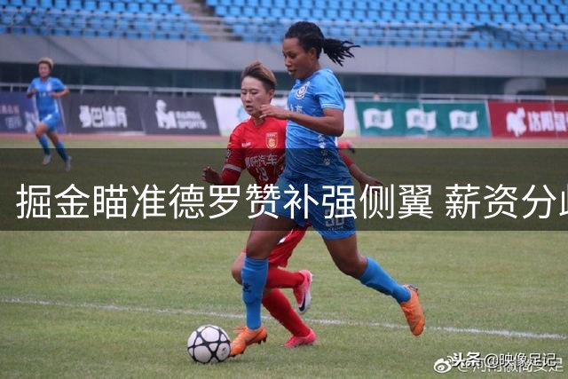掘金瞄准德罗赞补强侧翼 薪资分歧成签约关键